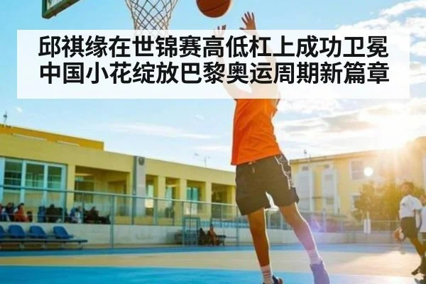 邱祺缘在世锦赛高低杠上成功卫冕中国小花绽放巴黎奥运周期新篇章（kaiyun）